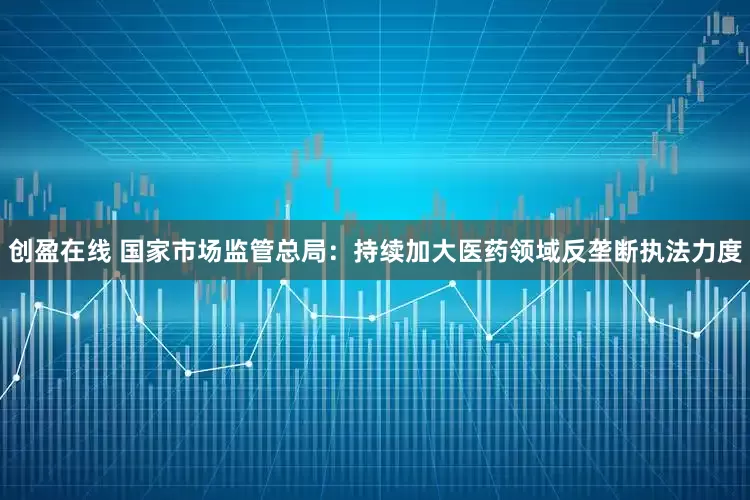 创盈在线 国家市场监管总局：持续加大医药领域反垄断执法力度