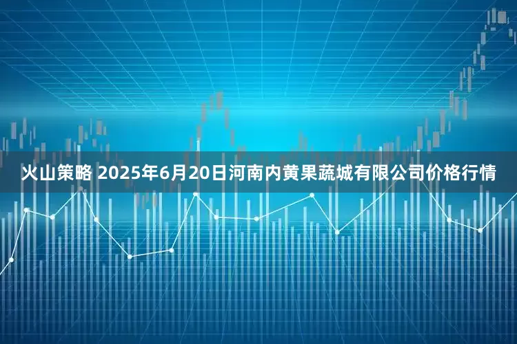 火山策略 2025年6月20日河南内黄果蔬城有限公司价格行情