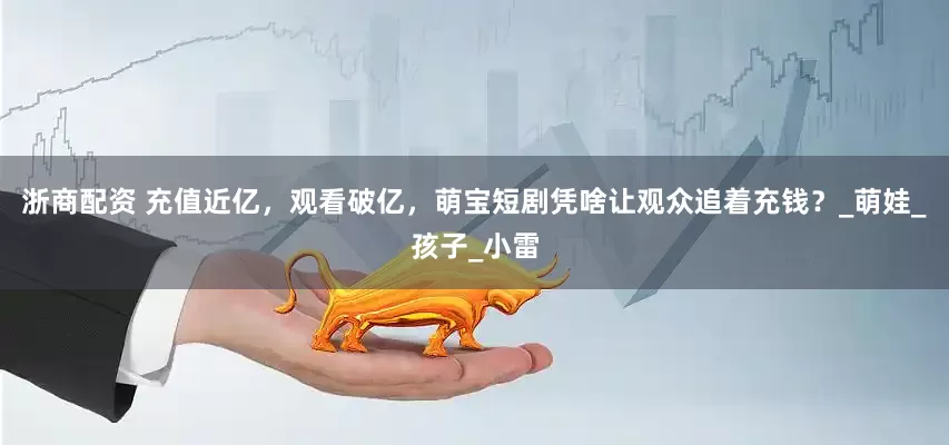 浙商配资 充值近亿，观看破亿，萌宝短剧凭啥让观众追着充钱？_萌娃_孩子_小雷