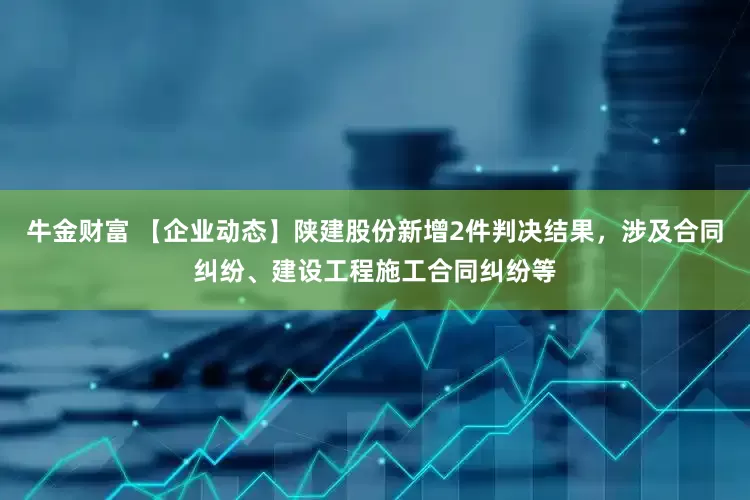 牛金财富 【企业动态】陕建股份新增2件判决结果，涉及合同纠纷、建设工程施工合同纠纷等