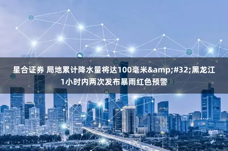 星合证券 局地累计降水量将达100毫米 黑龙江1小时内两次发布暴雨红色预警