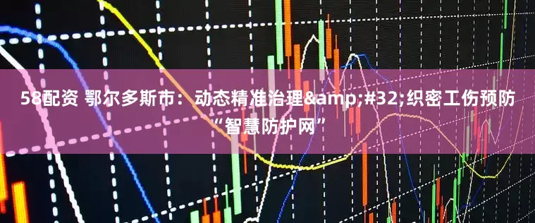 58配资 鄂尔多斯市：动态精准治理 织密工伤预防“智慧防护网”