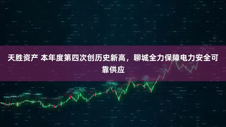 天胜资产 本年度第四次创历史新高，聊城全力保障电力安全可靠供应