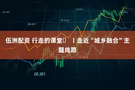 伍洲配资 行走的课堂⑬ 丨走近“城乡融合”主题线路