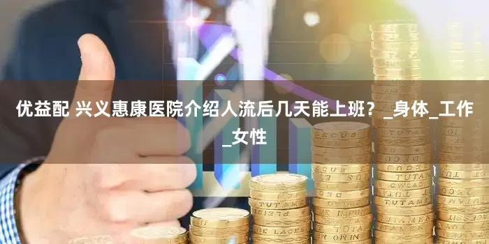 优益配 兴义惠康医院介绍人流后几天能上班？_身体_工作_女性