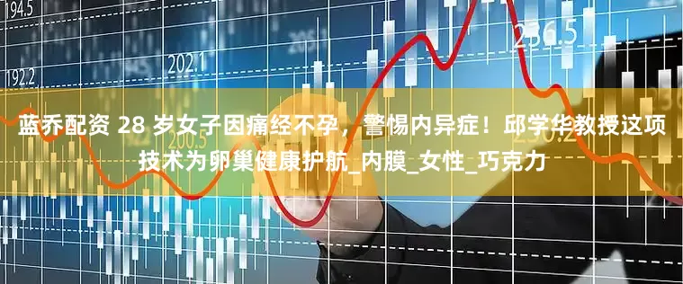 蓝乔配资 28 岁女子因痛经不孕，警惕内异症！邱学华教授这项技术为卵巢健康护航_内膜_女性_巧克力