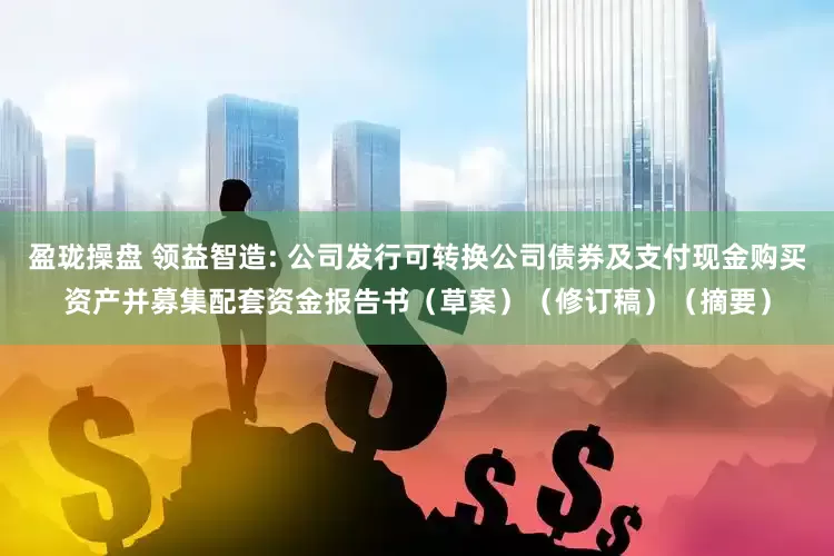 盈珑操盘 领益智造: 公司发行可转换公司债券及支付现金购买资产并募集配套资金报告书（草案）（修订稿）（摘要）