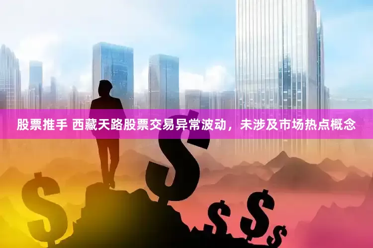 股票推手 西藏天路股票交易异常波动，未涉及市场热点概念