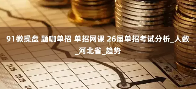 91微操盘 题咖单招 单招网课 26届单招考试分析_人数_河北省_趋势