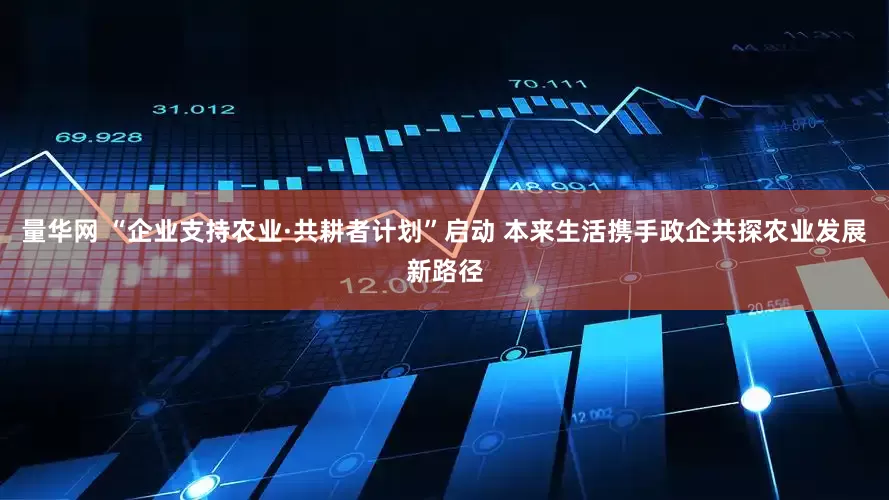 量华网 “企业支持农业·共耕者计划”启动 本来生活携手政企共探农业发展新路径