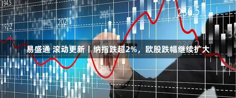 易盛通 滚动更新丨纳指跌超2%，欧股跌幅继续扩大