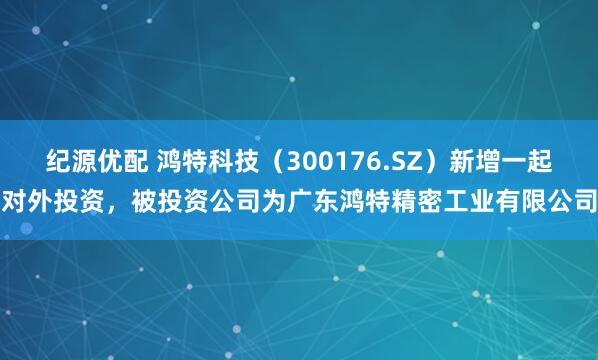 纪源优配 鸿特科技（300176.SZ）新增一起对外投资，被投资公司为广东鸿特精密工业有限公司