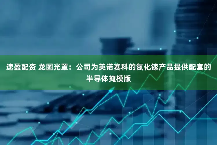 速盈配资 龙图光罩：公司为英诺赛科的氮化镓产品提供配套的半导体掩模版