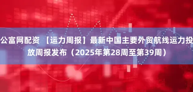 公富网配资 【运力周报】最新中国主要外贸航线运力投放周报发布（2025年第28周至第39周）