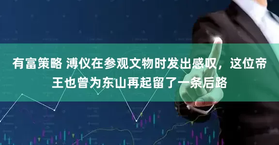 有富策略 溥仪在参观文物时发出感叹，这位帝王也曾为东山再起留了一条后路